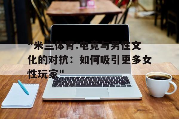 "米兰体育:电竞与男性文化的对抗：如何吸引更多女性玩家"的简单介绍