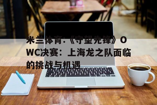 包含米兰体育:《守望先锋》OWC决赛：上海龙之队面临的挑战与机遇的词条